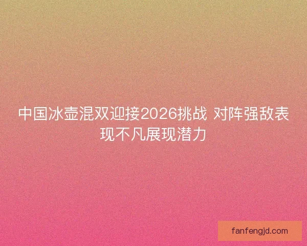 中国冰壶混双迎接2026挑战 对阵强敌表现不凡展现潜力