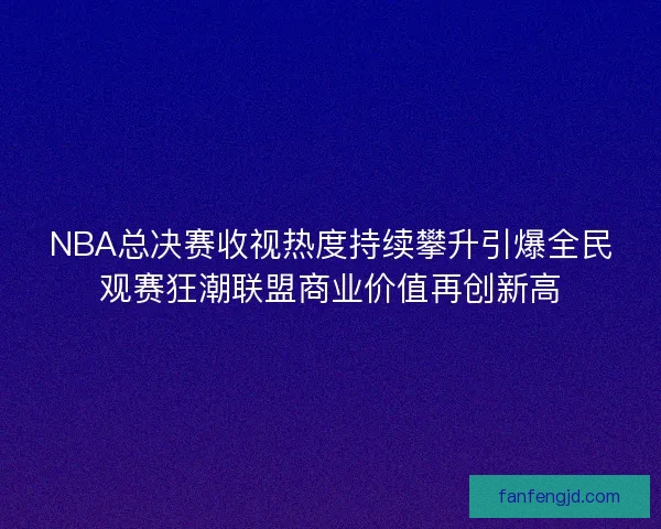 NBA总决赛收视热度持续攀升引爆全民观赛狂潮联盟商业价值再创新高